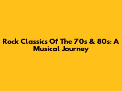 Rock Classics Of The 70s & 80s: A Musical Journey