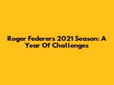 Roger Federer's 2021 Season: A Year Of Challenges