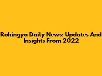 Rohingya Daily News: Updates And Insights From 2022