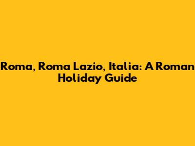 Roma, Roma Lazio, Italia: A Roman Holiday Guide