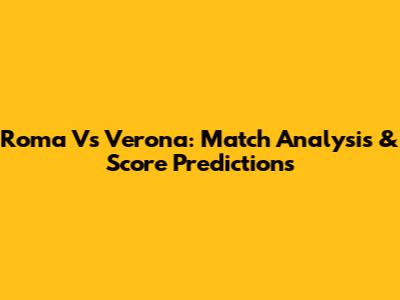 Roma Vs Verona: Match Analysis & Score Predictions