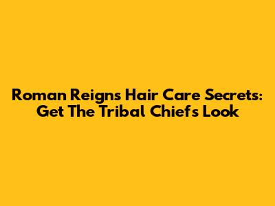 Roman Reigns' Hair Care Secrets: Get The Tribal Chief's Look
