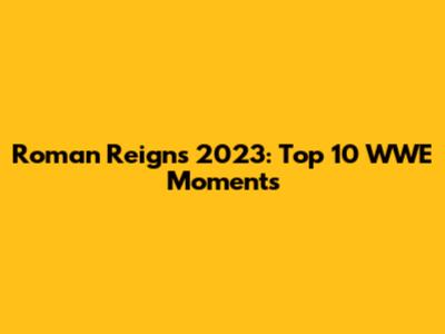 Roman Reigns 2023: Top 10 WWE Moments