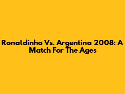 Ronaldinho Vs. Argentina 2008: A Match For The Ages