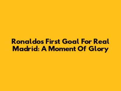 Ronaldo's First Goal For Real Madrid: A Moment Of Glory