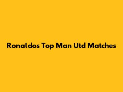Ronaldo's Top Man Utd Matches