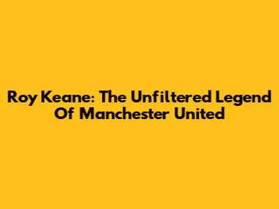 Roy Keane: The Unfiltered Legend Of Manchester United