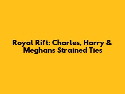 Royal Rift: Charles, Harry & Meghan's Strained Ties