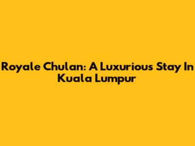 Royale Chulan: A Luxurious Stay In Kuala Lumpur