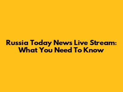 Russia Today News Live Stream: What You Need To Know