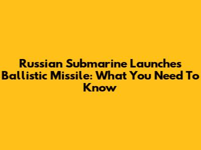 Russian Submarine Launches Ballistic Missile: What You Need To Know