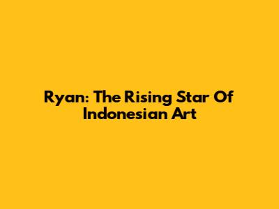 Ryan: The Rising Star Of Indonesian Art