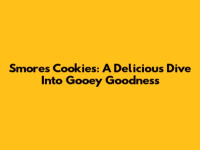 S'mores Cookies: A Delicious Dive Into Gooey Goodness