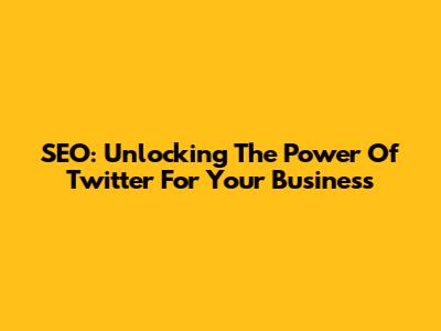SEO: Unlocking The Power Of Twitter For Your Business