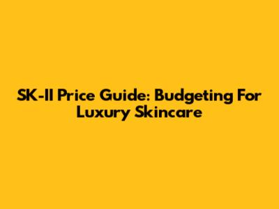 SK-II Price Guide: Budgeting For Luxury Skincare