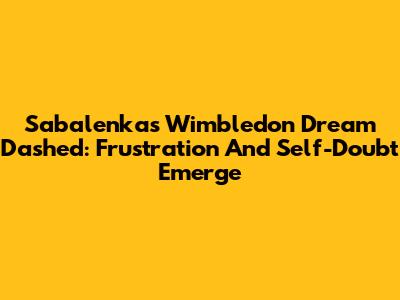 Sabalenka's Wimbledon Dream Dashed: Frustration And Self-Doubt Emerge