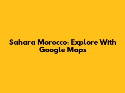 Sahara Morocco: Explore With Google Maps