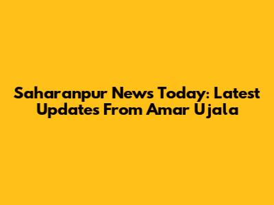Saharanpur News Today: Latest Updates From Amar Ujala