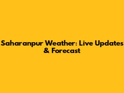 Saharanpur Weather: Live Updates & Forecast
