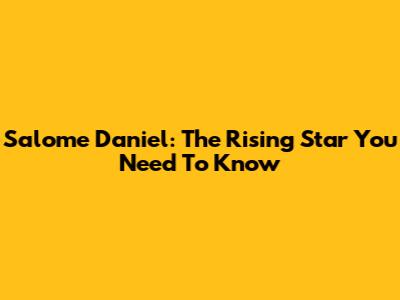 Salome Daniel: The Rising Star You Need To Know