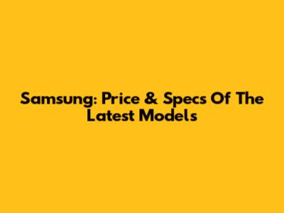 Samsung: Price & Specs Of The Latest Models
