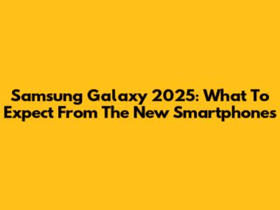 Samsung Galaxy 2025: What To Expect From The New Smartphones