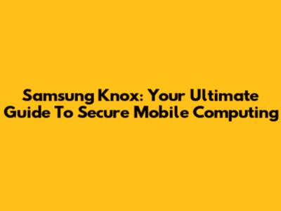 Samsung Knox: Your Ultimate Guide To Secure Mobile Computing