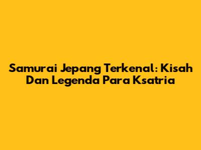 Samurai Jepang Terkenal: Kisah Dan Legenda Para Ksatria
