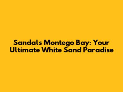 Sandals Montego Bay: Your Ultimate White Sand Paradise