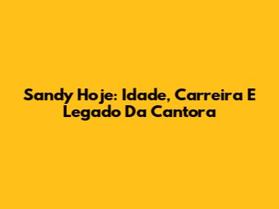 Sandy Hoje: Idade, Carreira E Legado Da Cantora