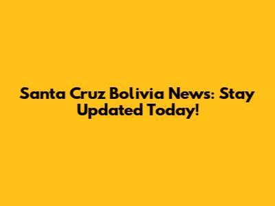 Santa Cruz Bolivia News: Stay Updated Today!