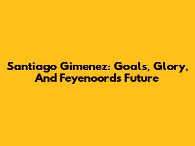 Santiago Gimenez: Goals, Glory, And Feyenoord's Future