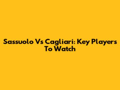 Sassuolo Vs Cagliari: Key Players To Watch