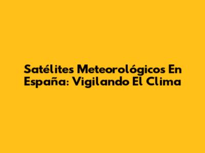 Satélites Meteorológicos En España: Vigilando El Clima