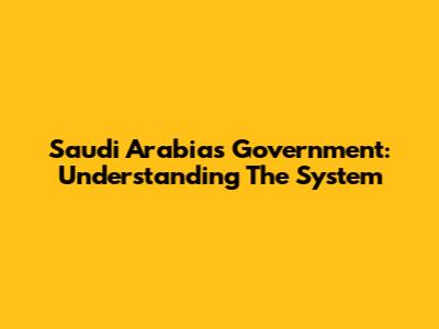 Saudi Arabia's Government: Understanding The System