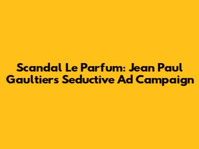 Scandal Le Parfum: Jean Paul Gaultier's Seductive Ad Campaign