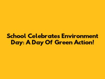 School Celebrates Environment Day: A Day Of Green Action!