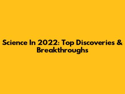 Science In 2022: Top Discoveries & Breakthroughs