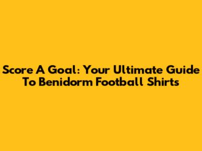 Score A Goal: Your Ultimate Guide To Benidorm Football Shirts