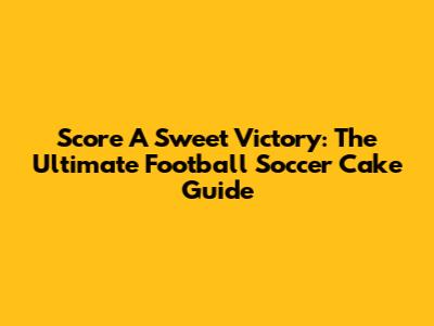 Score A Sweet Victory: The Ultimate Football Soccer Cake Guide