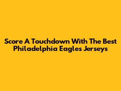 Score A Touchdown With The Best Philadelphia Eagles Jerseys