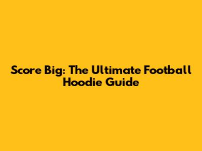 Score Big: The Ultimate Football Hoodie Guide