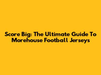 Score Big: The Ultimate Guide To Morehouse Football Jerseys