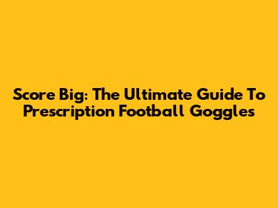 Score Big: The Ultimate Guide To Prescription Football Goggles