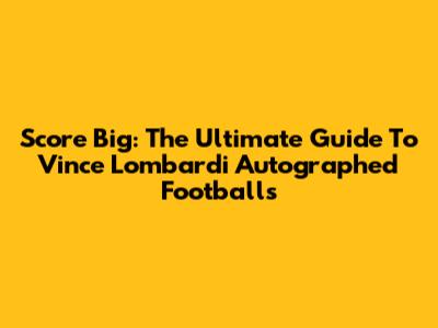 Score Big: The Ultimate Guide To Vince Lombardi Autographed Footballs