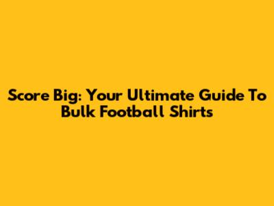Score Big: Your Ultimate Guide To Bulk Football Shirts