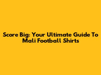 Score Big: Your Ultimate Guide To Mali Football Shirts