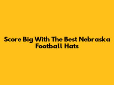 Score Big With The Best Nebraska Football Hats