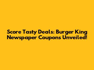 Score Tasty Deals: Burger King Newspaper Coupons Unveiled!