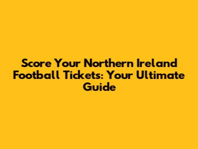 Score Your Northern Ireland Football Tickets: Your Ultimate Guide